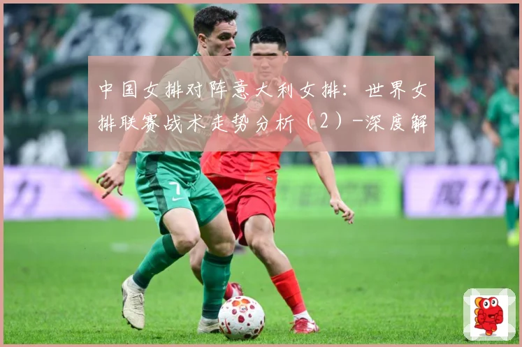 中国女排对阵意大利女排：世界女排联赛战术走势分析（2）-深度解析