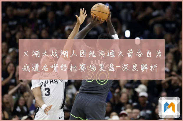 火湖大战湖人团结沟通火箭各自为战遭名嘴怒批赛场复盘-深度解析