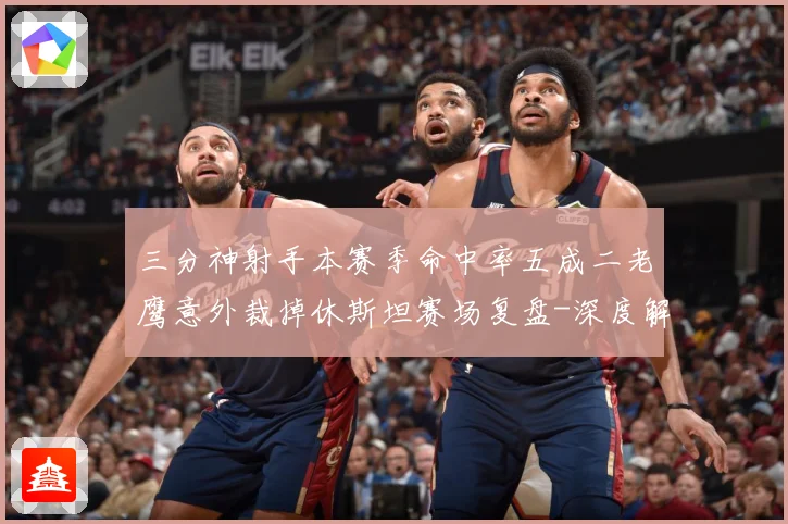 三分神射手本赛季命中率五成二老鹰意外裁掉休斯坦赛场复盘-深度解析
