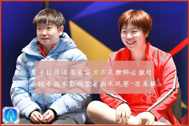 卡拉格谈马竞实力不足赖斯后撤对枪手战术影响显著战术观察-深度解析
