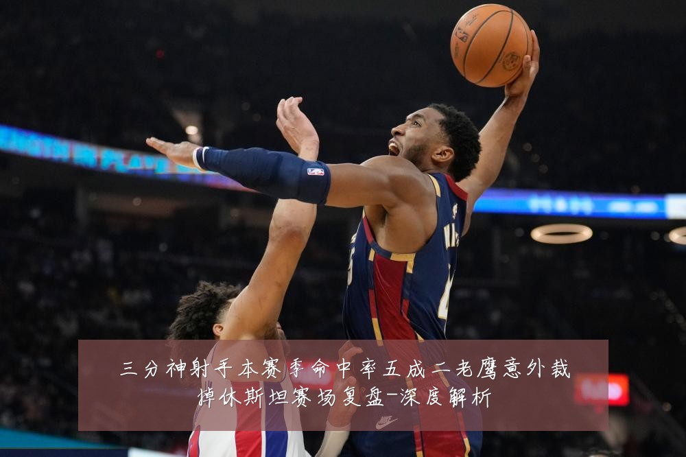 三分神射手本赛季命中率五成二老鹰意外裁掉休斯坦赛场复盘-深度解析